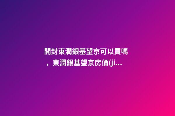 開封東潤銀基望京可以買嗎，東潤銀基望京房價(jià)是多少？